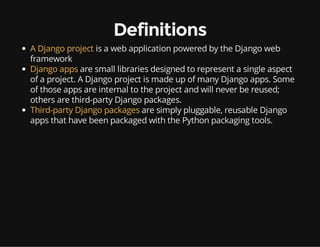 Definitions
A Django project is a web application powered by the Django web
framework
Django apps are small libraries designed to represent a single aspect
of a project. A Django project is made up of many Django apps. Some
of those apps are internal to the project and will never be reused;
others are third-party Django packages.
Third-party Django packages are simply pluggable, reusable Django
apps that have been packaged with the Python packaging tools.
 
