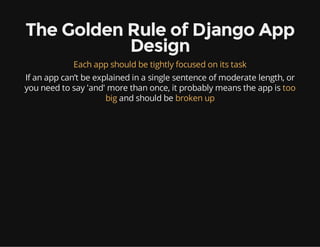 The Golden Rule of Django App
Design
Each app should be tightly focused on its task
If an app can’t be explained in a single sentence of moderate length, or
you need to say 'and' more than once, it probably means the app is too
big and should be broken up
 