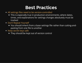 Best Practices
All settings files need to be version-controlled
This is especially true in production environments, where dates,
times, and explanations for settings changes absolutely must be
tracked
Don’t Repeat Yourself
You should inherit from a base settings file rather than cutting-and-
pasting from one file to another
Keep secret keys safe
They should be kept out of version control
 