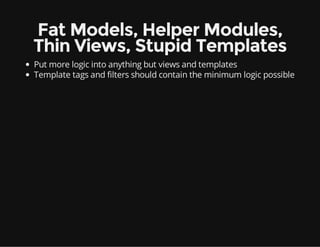 Fat Models, Helper Modules,
Thin Views, Stupid Templates
Put more logic into anything but views and templates
Template tags and filters should contain the minimum logic possible
 
