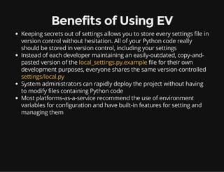 Benefits of Using EV
Keeping secrets out of settings allows you to store every settings file in
version control without hesitation. All of your Python code really
should be stored in version control, including your settings
Instead of each developer maintaining an easily-outdated, copy-and-
pasted version of the local_settings.py.example file for their own
development purposes, everyone shares the same version-controlled
settings/local.py
System administrators can rapidly deploy the project without having
to modify files containing Python code
Most platforms-as-a-service recommend the use of environment
variables for configuration and have built-in features for setting and
managing them
 