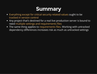 Summary
Everything except for critical security related values ought to be
tracked in version control
Any project that’s destined for a real live production server is bound to
need multiple settings and requirements files
The same thing applies to requirements files. Working with untracked
dependency differences increases risk as much as untracked settings
 