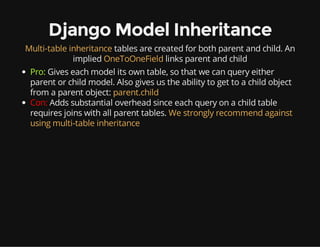 Django Model Inheritance
Multi-table inheritance tables are created for both parent and child. An
implied OneToOneField links parent and child
Pro: Gives each model its own table, so that we can query either
parent or child model. Also gives us the ability to get to a child object
from a parent object: parent.child
Con: Adds substantial overhead since each query on a child table
requires joins with all parent tables. We strongly recommend against
using multi-table inheritance
 