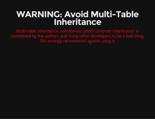 WARNING: Avoid Multi-Table
Inheritance
Multi-table inheritance, sometimes called "concrete inheritance" is
considered by the authors and many other developers to be a bad thing.
We strongly recommend against using it
 