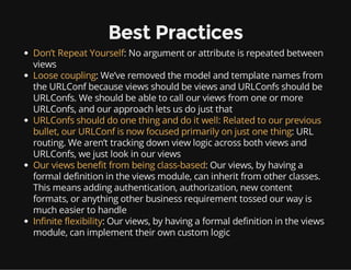 Best Practices
Don’t Repeat Yourself: No argument or attribute is repeated between
views
Loose coupling: We’ve removed the model and template names from
the URLConf because views should be views and URLConfs should be
URLConfs. We should be able to call our views from one or more
URLConfs, and our approach lets us do just that
URLConfs should do one thing and do it well: Related to our previous
bullet, our URLConf is now focused primarily on just one thing: URL
routing. We aren’t tracking down view logic across both views and
URLConfs, we just look in our views
Our views benefit from being class-based: Our views, by having a
formal definition in the views module, can inherit from other classes.
This means adding authentication, authorization, new content
formats, or anything other business requirement tossed our way is
much easier to handle
Infinite flexibility: Our views, by having a formal definition in the views
module, can implement their own custom logic
 