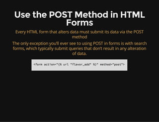 Use the POST Method in HTML
Forms
Every HTML form that alters data must submit its data via the POST
method
The only exception you’ll ever see to using POST in forms is with search
forms, which typically submit queries that don’t result in any alteration
of data.
 
