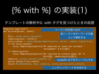 {% with %} の実装(1)
@register.tag('with')

def	 do_with(parser,	 token):

	 	 	 	 ...

	 	 	 	 bits	 =	 token.split_contents()

	 	 	 	 remaining_bits	 =	 bits[1:]

	 	 	 	 extra_context	 =	 token_kwargs(remaining_bits,	 parser,	 support_legacy=True)

	 	 	 	 if	 not	 extra_context:

	 	 	 	 	 	 	 	 raise	 TemplateSyntaxError("%r	 expected	 at	 least	 one	 variable	 "

	 	 	 	 	 	 	 	 	 	 	 	 	 	 	 	 	 	 	 	 	 	 	 	 	 	 	 	 	 	 	 	 	 	 "assignment"	 %	 bits[0])

	 	 	 	 if	 remaining_bits:

	 	 	 	 	 	 	 	 raise	 TemplateSyntaxError("%r	 received	 an	 invalid	 token:	 %r"	 %

	 	 	 	 	 	 	 	 	 	 	 	 	 	 	 	 	 	 	 	 	 	 	 	 	 	 	 	 	 	 	 	 	 	 (bits[0],	 remaining_bits[0]))

	 	 	 	 nodelist	 =	 parser.parse(('endwith',))

	 	 	 	 parser.delete_first_token()

	 	 	 	 return	 WithNode(None,	 None,	 nodelist,	 extra_context=extra_context)

トークン列を取り出す
テンプレートの解析中に with タグを見つけたときの処理
各トークンをキーワード引数
として解析する
レンダリングノードを作成する
endwith までを子ノードにする
 