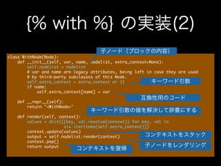 {% with %} の実装(2)
class	 WithNode(Node):

	 	 	 	 def	 __init__(self,	 var,	 name,	 nodelist,	 extra_context=None):

	 	 	 	 	 	 	 	 self.nodelist	 =	 nodelist

	 	 	 	 	 	 	 	 #	 var	 and	 name	 are	 legacy	 attributes,	 being	 left	 in	 case	 they	 are	 used

	 	 	 	 	 	 	 	 #	 by	 third-party	 subclasses	 of	 this	 Node.

	 	 	 	 	 	 	 	 self.extra_context	 =	 extra_context	 or	 {}

	 	 	 	 	 	 	 	 if	 name:

	 	 	 	 	 	 	 	 	 	 	 	 self.extra_context[name]	 =	 var

!
	 	 	 	 def	 __repr__(self):

	 	 	 	 	 	 	 	 return	 "<WithNode>"

!
	 	 	 	 def	 render(self,	 context):

	 	 	 	 	 	 	 	 values	 =	 dict([(key,	 val.resolve(context))	 for	 key,	 val	 in

	 	 	 	 	 	 	 	 	 	 	 	 	 	 	 	 	 	 	 	 	 	 	 six.iteritems(self.extra_context)])

	 	 	 	 	 	 	 	 context.update(values)

	 	 	 	 	 	 	 	 output	 =	 self.nodelist.render(context)

	 	 	 	 	 	 	 	 context.pop()

	 	 	 	 	 	 	 	 return	 output

子ノード（ブロックの内容）
キーワード引数
互換性用のコード
キーワード引数の値を解決して辞書にする
子ノードをレンダリング
コンテキストをスタック
コンテキストを復帰
 
