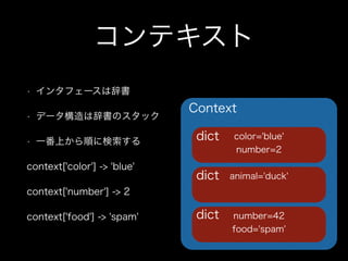 コンテキスト
• インタフェースは辞書
• データ構造は辞書のスタック
• 一番上から順に検索する
context['color'] -> 'blue'
context['number'] -> 2
context['food'] -> 'spam'
Context
number=42
food='spam'
animal='duck'
color='blue'
number=2
dict
dict
dict
 