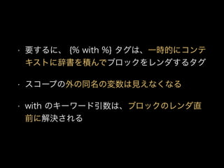• 要するに、 {% with %} タグは、一時的にコンテ
キストに辞書を積んでブロックをレンダするタグ
• スコープの外の同名の変数は見えなくなる
• with のキーワード引数は、ブロックのレンダ直
前に解決される
 