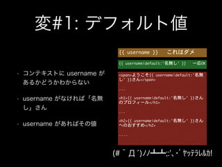 変#1: デフォルト値
• コンテキストに username が
あるかどうかわからない
• username がなければ「名無
し」さん
• username があればその値
{{	 username	 }}	 	 	 これはダメ
{{	 username|default:'名無し'	 }}	 	 	 一応OK
<span>ようこそ{{	 username|default:'名無
し'	 }}さん</span>

!
...

!
<h1>{{	 username|default:'名無し'	 }}さん
のプロフィール</h1>

!
...

!
<h2>{{	 username|default:'名無し'	 }}さん
へのおすすめ</h2>

!
....

(#｀Д́)ﾉﾉ┻┻;:'､･ﾞﾔｯﾃﾗﾚﾙｶ!
 
