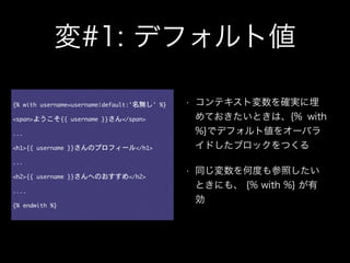 変#1: デフォルト値
{%	 with	 username=username|default:'名無し'	 %}

!
<span>ようこそ{{	 username	 }}さん</span>

!
...

!
<h1>{{	 username	 }}さんのプロフィール</h1>

!
...

!
<h2>{{	 username	 }}さんへのおすすめ</h2>

!
....

!
{%	 endwith	 %}
• コンテキスト変数を確実に埋
めておきたいときは、{% with
%}でデフォルト値をオーバラ
イドしたブロックをつくる
• 同じ変数を何度も参照したい
ときにも、 {% with %} が有
効
 