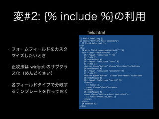 変#2: {% include %}の利用
{{	 field.label_tag	 }}

<p	 class="tertiary-text-secondary">

	 	 {{	 field.help_text	 }}

</p>

<div>

	 	 {%	 with	 field_type=type|default:""	 %}

	 	 <div	 class="input-control"	 ...>

	 	 	 	 {%	 ifequal	 field_type	 ""	 %}

	 	 	 	 {{	 field	 }}

	 	 	 	 {%	 endifequal	 %}

	 	 	 	 {%	 ifequal	 field_type	 "text"	 %}

	 	 	 	 {{	 field	 }}

	 	 	 	 <button	 type="button"	 class="btn-clear"></button>

	 	 	 	 {%	 endifequal	 %}

	 	 	 	 {%	 ifequal	 field_type	 "password"	 %}

	 	 	 	 {{	 field	 }}

	 	 	 	 <button	 type="button"	 	 class="btn-reveal"></button>

	 	 	 	 {%	 endifequal	 %}

	 	 	 	 {%	 ifequal	 field_type	 "switch"	 %}

	 	 	 	 <label>

	 	 	 	 	 	 {{	 field	 }}

	 	 	 	 	 	 <span	 class="check"></span>

	 	 	 	 </label>

	 	 	 	 {%	 endifequal	 %}

	 	 	 	 <span	 class="tertiary-text	 text-alert">

	 	 	 	 	 	 {{	 field.errors.as_text	 }}

	 	 	 	 </span>

	 	 </div>

	 	 {%	 endwith	 %}

</div>
• フォームフィールドをカスタ
マイズしたいとき
• 正攻法は widget のサブクラ
ス化（めんどくさい）
• 各フィールドタイプで分岐す
るテンプレートを作っておく
ﬁeld.html
 