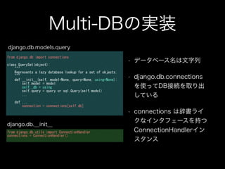 Multi-DBの実装
• データベース名は文字列
• django.db.connections
を使ってDB接続を取り出
している
• connections は辞書ライ
クなインタフェースを持つ
ConnectionHandlerイン
スタンス
from	
 django.db	
 import	
 connections	
 
!
class	
 QuerySet(object):	
 
	
 	
 	
 	
 """	
 	
 	
 	
 	
 	
 	
 	
 	
 	
 	
 	
 	
 	
 	
 	
 	
 	
 	
 	
 	
 	
 	
 	
 	
 	
 	
 	
 	
 	
 	
 	
 	
 	
 	
 	
 	
 	
 	
 	
 	
 	
 	
 	
 	
 	
 	
 	
 	
 	
 	
 	
 	
 	
 	
 	
 	
 	
 	
 	
 	
 	
 	
 	
 	
 	
 	
 	
 	
 	
 	
 	
 	
 	
 
	
 	
 	
 	
 Represents	
 a	
 lazy	
 database	
 lookup	
 for	
 a	
 set	
 of	
 objects.	
 	
 	
 	
 	
 	
 	
 	
 	
 	
 	
 	
 	
 	
 	
 	
 	
 	
 	
 	
 	
 	
 
	
 	
 	
 	
 """	
 
	
 	
 	
 	
 def	
 __init__(self,	
 model=None,	
 query=None,	
 using=None):	
 
	
 	
 	
 	
 	
 	
 	
 	
 self.model	
 =	
 model	
 
	
 	
 	
 	
 	
 	
 	
 	
 self._db	
 =	
 using	
 
	
 	
 	
 	
 	
 	
 	
 	
 self.query	
 =	
 query	
 or	
 sql.Query(self.model)	
 
	
 	
 	
 	
 	
 	
 	
 	
 ...	
 
!
	
 	
 	
 	
 def	
 ...	
 
	
 	
 	
 	
 	
 	
 	
 	
 connection	
 =	
 connections[self.db]	
 
django.db.models.query
from	
 django.db.utils	
 import	
 ConnectionHandler	
 
connections	
 =	
 ConnectionHandler()	
 
django.db.__init__
 