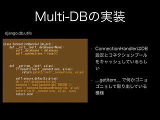 Multi-DBの実装
• ConnectionHandlerはDB
設定とコネクションプール
をキャッシュしているらし
い
• __getitem__ で何かゴニョ
ゴニョして取り出している
模様
class	
 ConnectionHandler(object):	
 
	
 	
 	
 	
 def	
 __init__(self,	
 databases=None):	
 
	
 	
 	
 	
 	
 	
 	
 	
 self._databases	
 =	
 databases	
 
	
 	
 	
 	
 	
 	
 	
 	
 self._connections	
 =	
 local()	
 
!
	
 	
 	
 	
 ...	
 
!
	
 	
 	
 	
 def	
 __getitem__(self,	
 alias):	
 
	
 	
 	
 	
 	
 	
 	
 	
 if	
 hasattr(self._connections,	
 alias):	
 
	
 	
 	
 	
 	
 	
 	
 	
 	
 	
 	
 	
 return	
 getattr(self._connections,	
 alias)	
 
!
	
 	
 	
 	
 	
 	
 	
 	
 self.ensure_defaults(alias)	
 
	
 	
 	
 	
 	
 	
 	
 	
 db	
 =	
 self.databases[alias]	
 
	
 	
 	
 	
 	
 	
 	
 	
 backend	
 =	
 load_backend(db['ENGINE'])	
 
	
 	
 	
 	
 	
 	
 	
 	
 conn	
 =	
 backend.DatabaseWrapper(db,	
 alias)	
 
	
 	
 	
 	
 	
 	
 	
 	
 setattr(self._connections,	
 alias,	
 conn)	
 
	
 	
 	
 	
 	
 	
 	
 	
 return	
 conn	
 
django.db.utils
 
