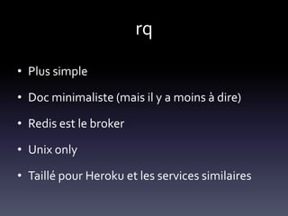 rq

• Plus simple

• Doc minimaliste (mais il y a moins à dire)

• Redis est le broker

• Unix only

• Taillé pour Heroku et les services similaires
 