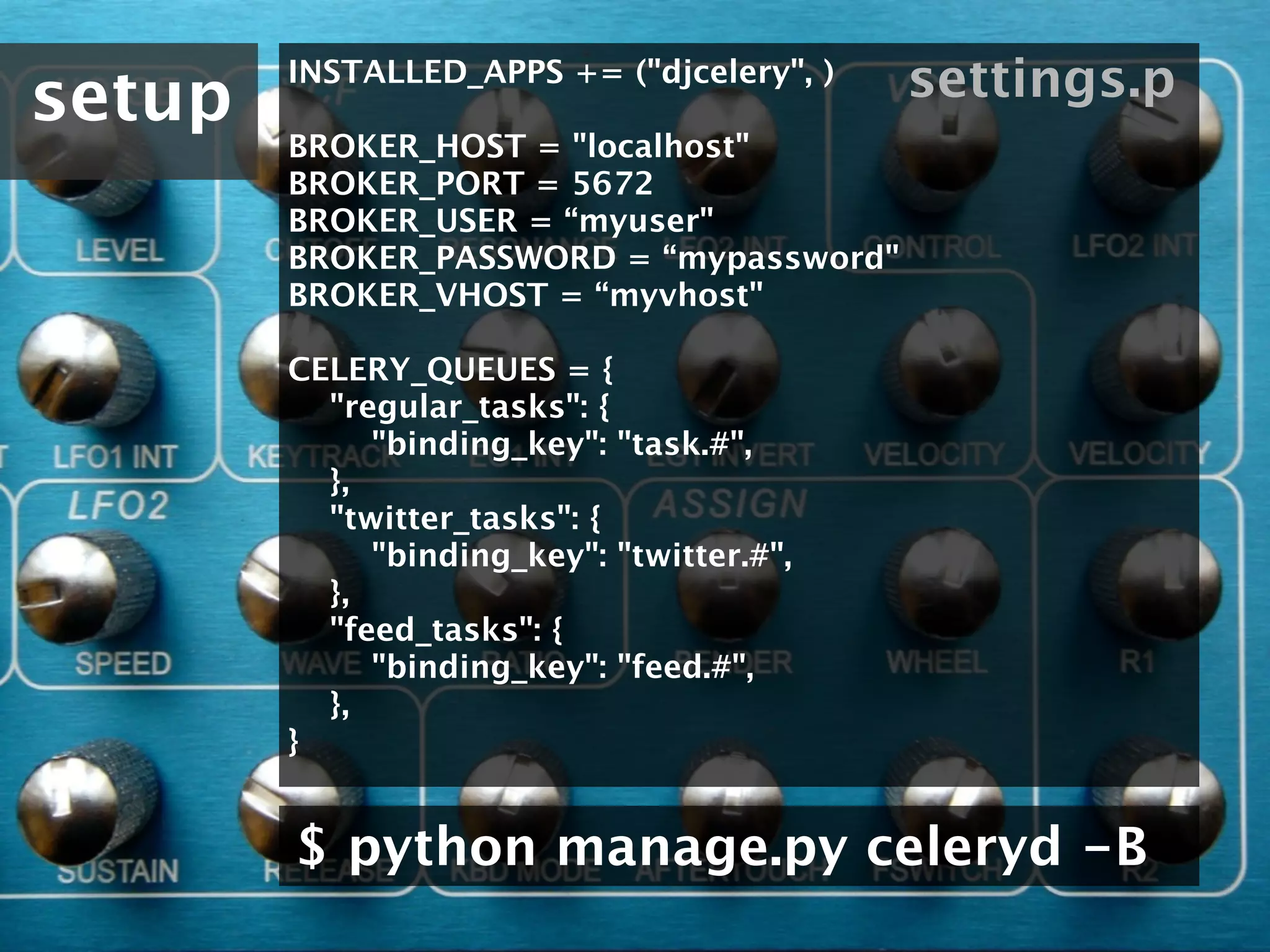 setup
        INSTALLED_APPS += ("djcelery", )      settings.p
        BROKER_HOST = "localhost"
        BROKER_PORT = 5672
        BROKER_USER = “myuser"
        BROKER_PASSWORD = “mypassword"
        BROKER_VHOST = “myvhost"

        CELERY_QUEUES = {
            "regular_tasks": {
                "binding_key": "task.#",
            },
            "twitter_tasks": {
                "binding_key": "twitter.#",
            },
            "feed_tasks": {
                "binding_key": "feed.#",
            },
        }


        $ python manage.py celeryd -B
 