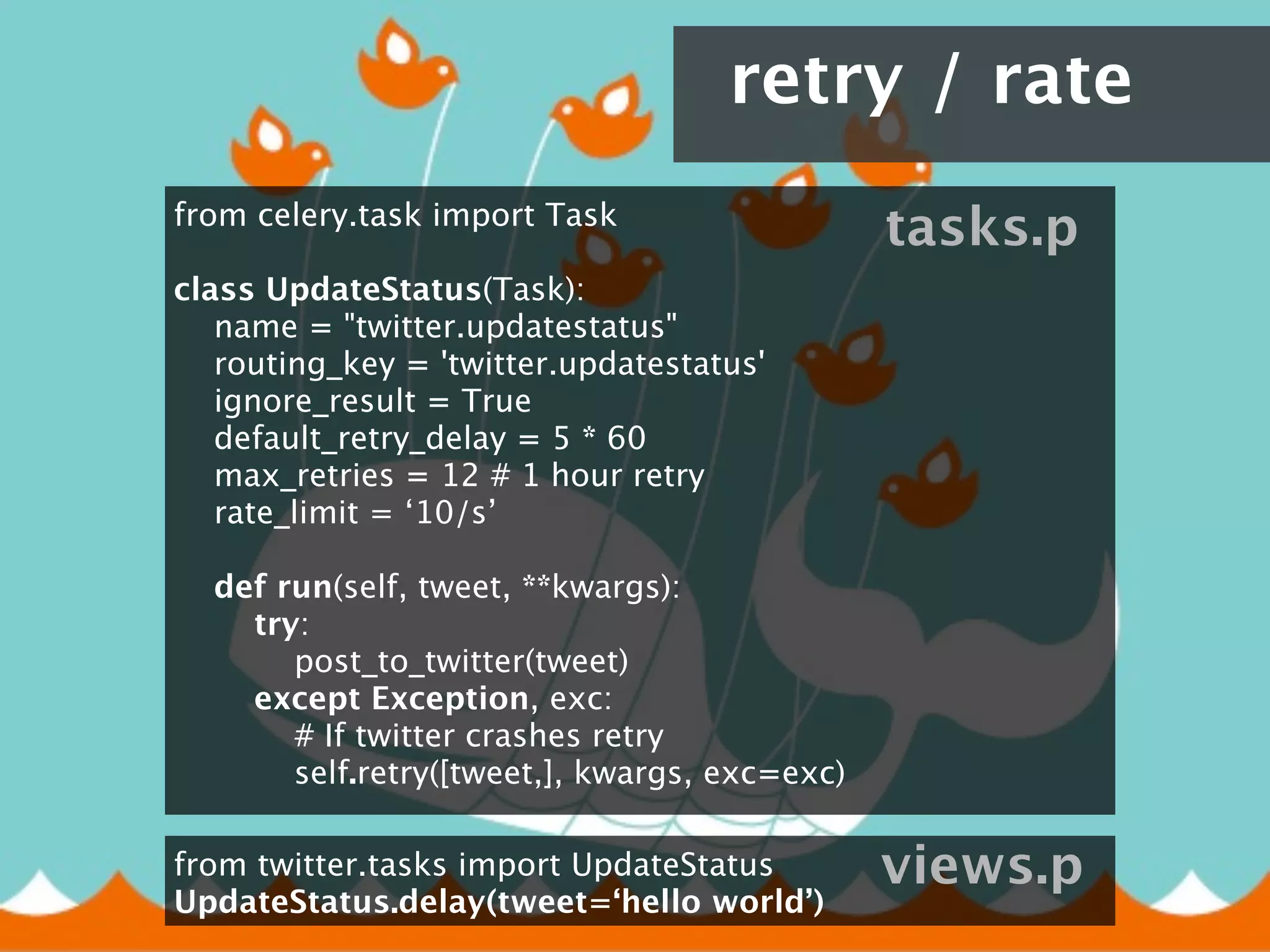 retry / rate
from celery.task import Task
                                                    tasks.p
class UpdateStatus(Task):
    name = "twitter.updatestatus"
    routing_key = 'twitter.updatestatus'
    ignore_result = True
    default_retry_delay = 5 * 60
    max_retries = 12 # 1 hour retry
     rate_limit = ‘10/s’
    
    def run(self, tweet, **kwargs):
        try:
            post_to_twitter(tweet)
        except Exception, exc:
            # If twitter crashes retry
            self.retry([tweet,], kwargs, exc=exc)

from twitter.tasks import UpdateStatus              views.p
UpdateStatus.delay(tweet=‘hello world’)
 
