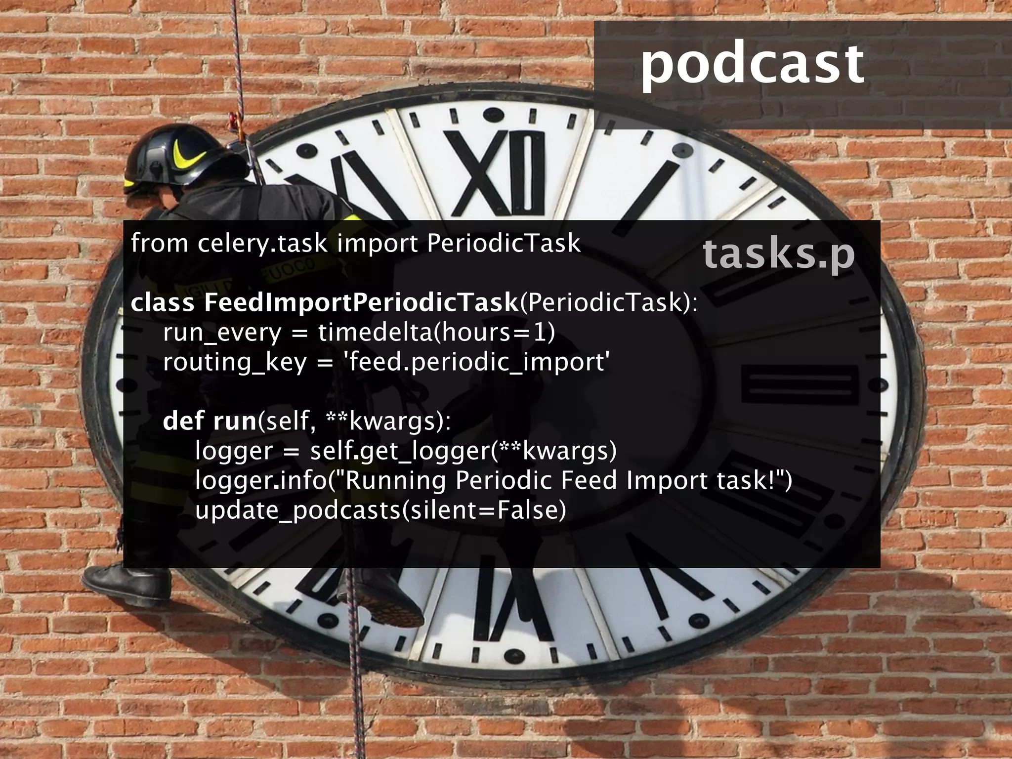 podcast


from celery.task import PeriodicTask
                                                 tasks.p
class FeedImportPeriodicTask(PeriodicTask):
    run_every = timedelta(hours=1)
    routing_key = 'feed.periodic_import'

    def run(self, **kwargs):
        logger = self.get_logger(**kwargs)
        logger.info("Running Periodic Feed Import task!")
        update_podcasts(silent=False)
 