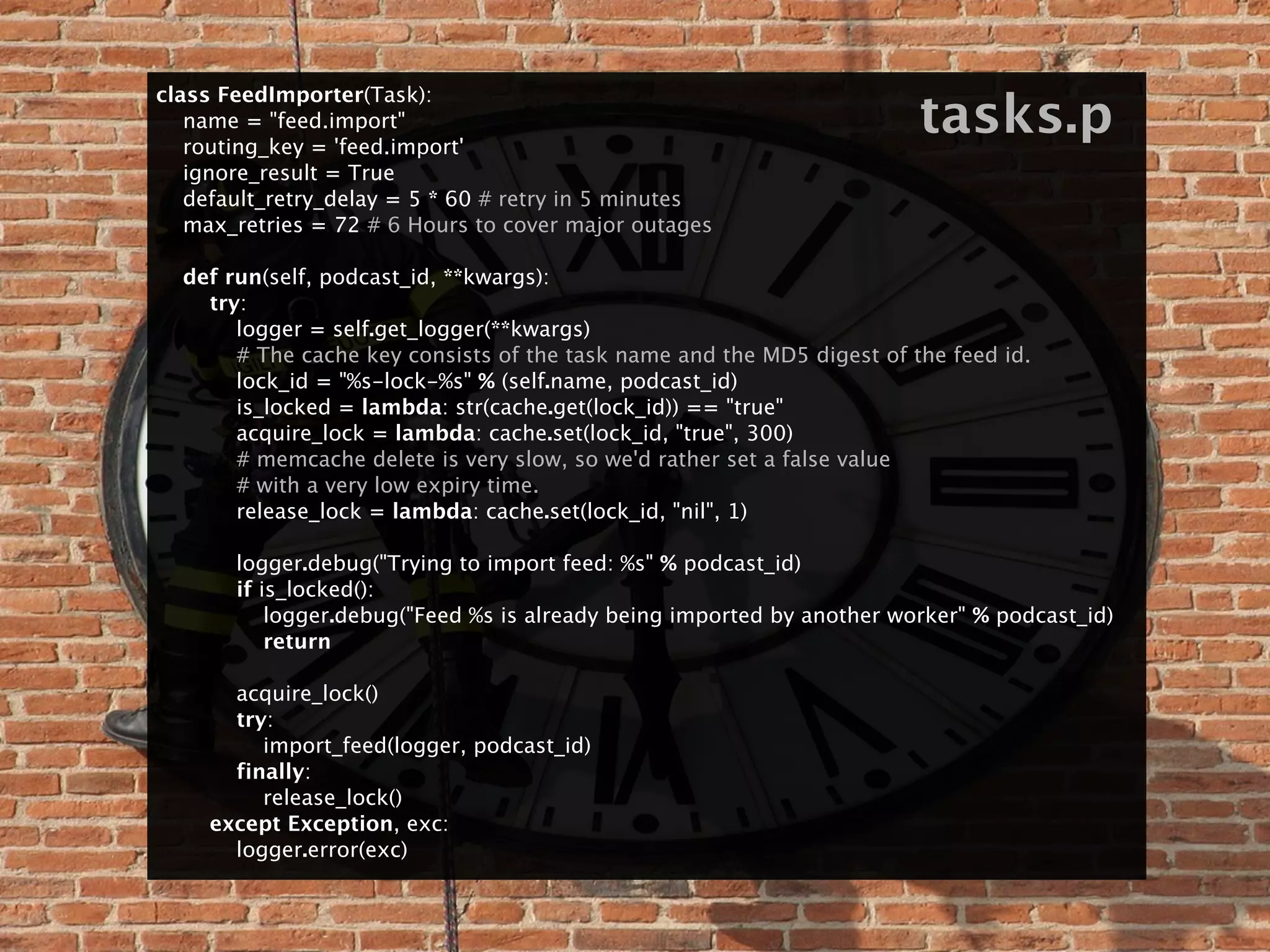 class FeedImporter(Task):
    name = "feed.import"
    routing_key = 'feed.import'
                                                                            tasks.p
    ignore_result = True
    default_retry_delay = 5 * 60 # retry in 5 minutes
    max_retries = 72 # 6 Hours to cover major outages

    def run(self, podcast_id, **kwargs):
        try:
            logger = self.get_logger(**kwargs)
            # The cache key consists of the task name and the MD5 digest of the feed id.
            lock_id = "%s-lock-%s" % (self.name, podcast_id)
            is_locked = lambda: str(cache.get(lock_id)) == "true"
            acquire_lock = lambda: cache.set(lock_id, "true", 300)
            # memcache delete is very slow, so we'd rather set a false value
            # with a very low expiry time.
            release_lock = lambda: cache.set(lock_id, "nil", 1)
    
            logger.debug("Trying to import feed: %s" % podcast_id)
            if is_locked():
                logger.debug("Feed %s is already being imported by another worker" % podcast_id)
                return

            acquire_lock()
            try:
                import_feed(logger, podcast_id)
            finally:
                release_lock()
        except Exception, exc:
            logger.error(exc)
 