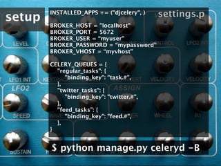 setup
        INSTALLED_APPS += ("djcelery", )      settings.p
        BROKER_HOST = "localhost"
        BROKER_PORT = 5672
        BROKER_USER = “myuser"
        BROKER_PASSWORD = “mypassword"
        BROKER_VHOST = “myvhost"

        CELERY_QUEUES = {
            "regular_tasks": {
                "binding_key": "task.#",
            },
            "twitter_tasks": {
                "binding_key": "twitter.#",
            },
            "feed_tasks": {
                "binding_key": "feed.#",
            },
        }


        $ python manage.py celeryd -B
 