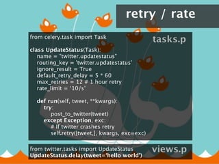 retry / rate
from celery.task import Task
                                                    tasks.p
class UpdateStatus(Task):
    name = "twitter.updatestatus"
    routing_key = 'twitter.updatestatus'
    ignore_result = True
    default_retry_delay = 5 * 60
    max_retries = 12 # 1 hour retry
     rate_limit = ‘10/s’
    
    def run(self, tweet, **kwargs):
        try:
            post_to_twitter(tweet)
        except Exception, exc:
            # If twitter crashes retry
            self.retry([tweet,], kwargs, exc=exc)

from twitter.tasks import UpdateStatus              views.p
UpdateStatus.delay(tweet=‘hello world’)
 