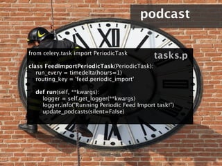podcast


from celery.task import PeriodicTask
                                                 tasks.p
class FeedImportPeriodicTask(PeriodicTask):
    run_every = timedelta(hours=1)
    routing_key = 'feed.periodic_import'

    def run(self, **kwargs):
        logger = self.get_logger(**kwargs)
        logger.info("Running Periodic Feed Import task!")
        update_podcasts(silent=False)
 