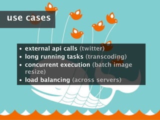 use cases


  • external api calls (twitter)
  • long running tasks (transcoding)
  • concurrent execution (batch image
    resize)
  • load balancing (across servers)
 