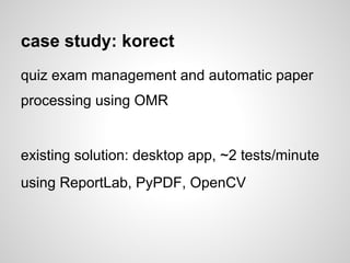 case study: korect
quiz exam management and automatic paper
processing using OMR


existing solution: desktop app, ~2 tests/minute
using ReportLab, PyPDF, OpenCV
 