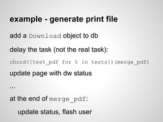 example - generate print file
add a Download object to db

delay the task (not the real task):
chord([test_pdf for t in tests])(merge_pdf)

update page with dw status
...
at the end of merge_pdf:
      update status, flash user
 