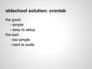 oldschool solution: crontab
the good:
   - simple
   - easy to setup
the bad:
   - too simple
   - hard to scale
 