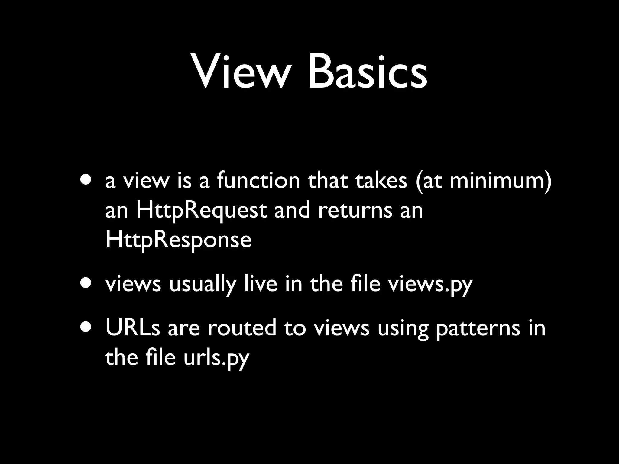 • a view is a function that takes (at minimum) an HttpRequest and returns an HttpResponse • views usually live in the ﬁle views.py • URLs are routed to views using patterns in the ﬁle urls.py View Basics 