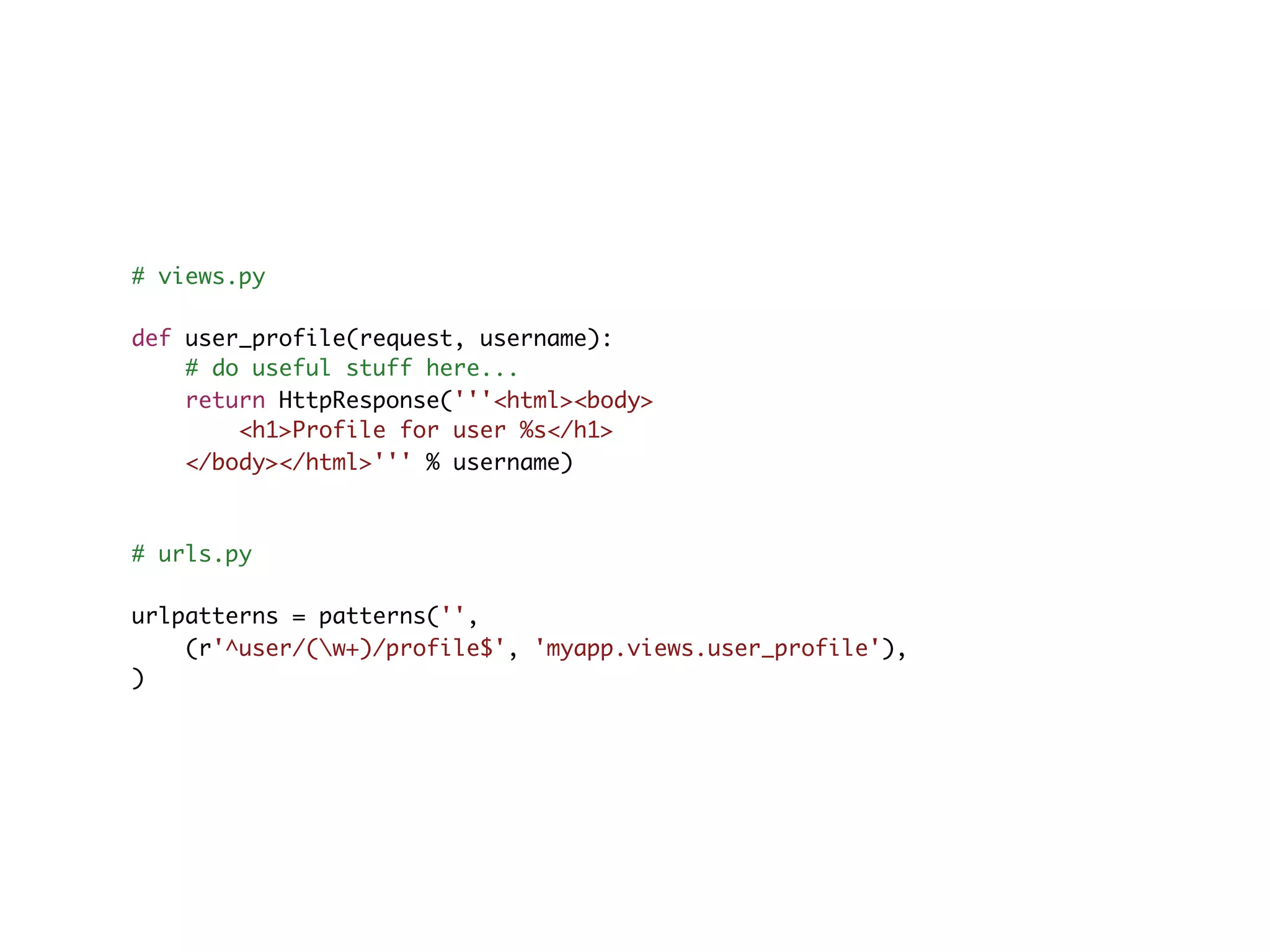# views.py def user_profile(request, username): # do useful stuff here... return HttpResponse('''<html><body> <h1>Profile for user %s</h1> </body></html>''' % username) # urls.py urlpatterns = patterns('', (r'^user/(w+)/profile$', 'myapp.views.user_profile'), ) 