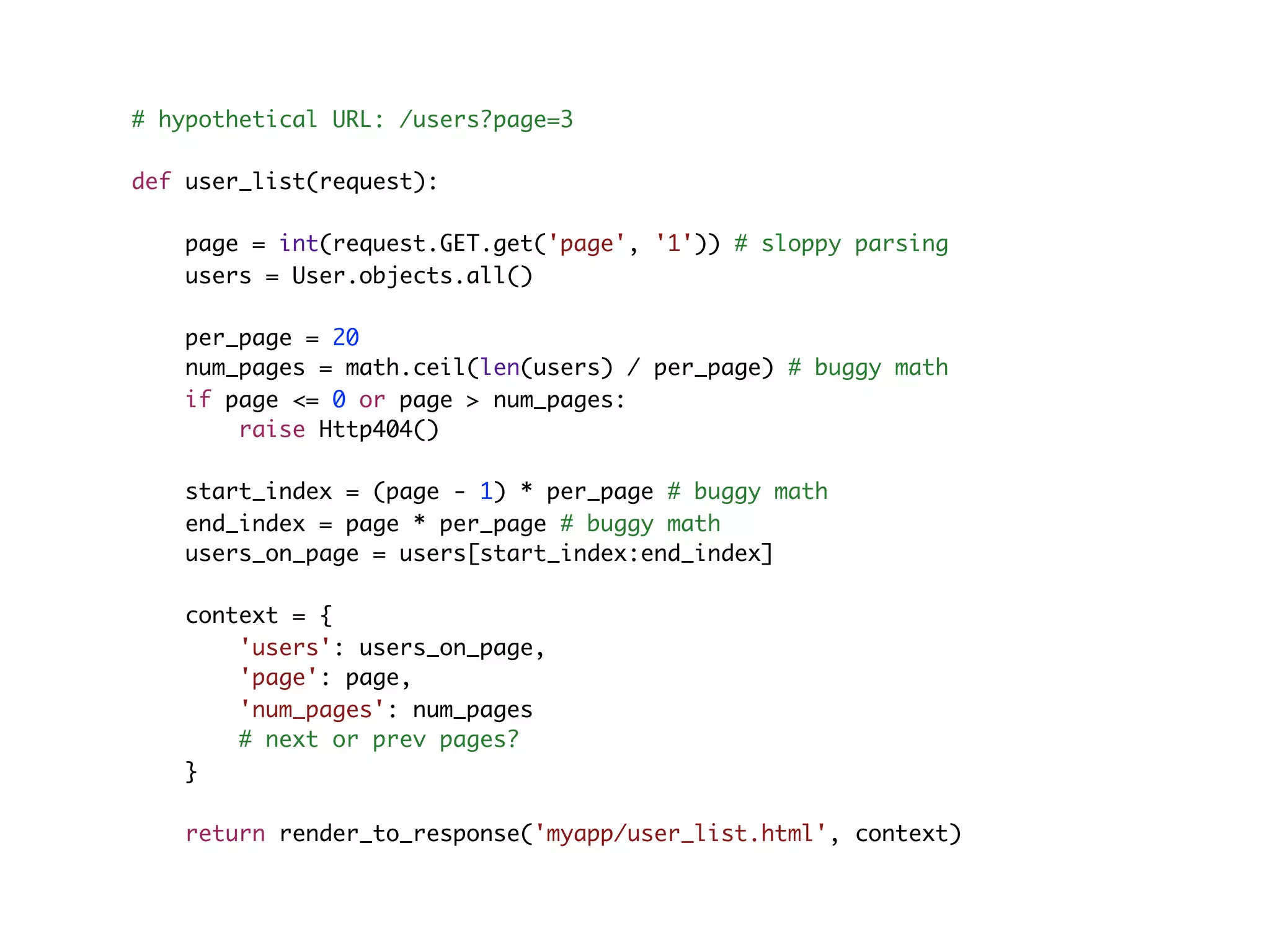 # hypothetical URL: /users?page=3 def user_list(request): page = int(request.GET.get('page', '1')) # sloppy parsing users = User.objects.all() per_page = 20 num_pages = math.ceil(len(users) / per_page) # buggy math if page <= 0 or page > num_pages: raise Http404() start_index = (page - 1) * per_page # buggy math end_index = page * per_page # buggy math users_on_page = users[start_index:end_index] context = { 'users': users_on_page, 'page': page, 'num_pages': num_pages # next or prev pages? } return render_to_response('myapp/user_list.html', context) 