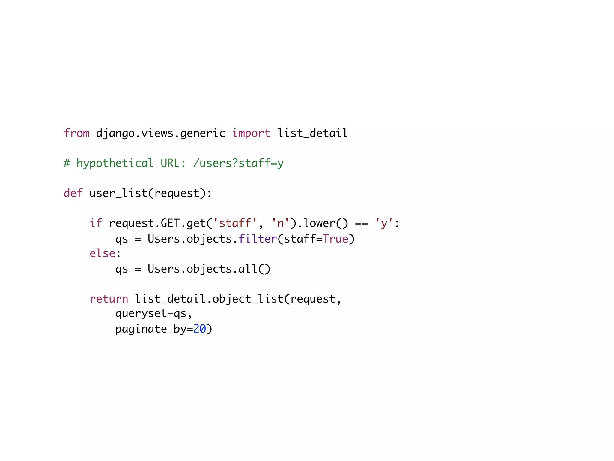 from django.views.generic import list_detail # hypothetical URL: /users?staff=y def user_list(request): if request.GET.get('staff', 'n').lower() == 'y': qs = Users.objects.filter(staff=True) else: qs = Users.objects.all() return list_detail.object_list(request, queryset=qs, paginate_by=20) 