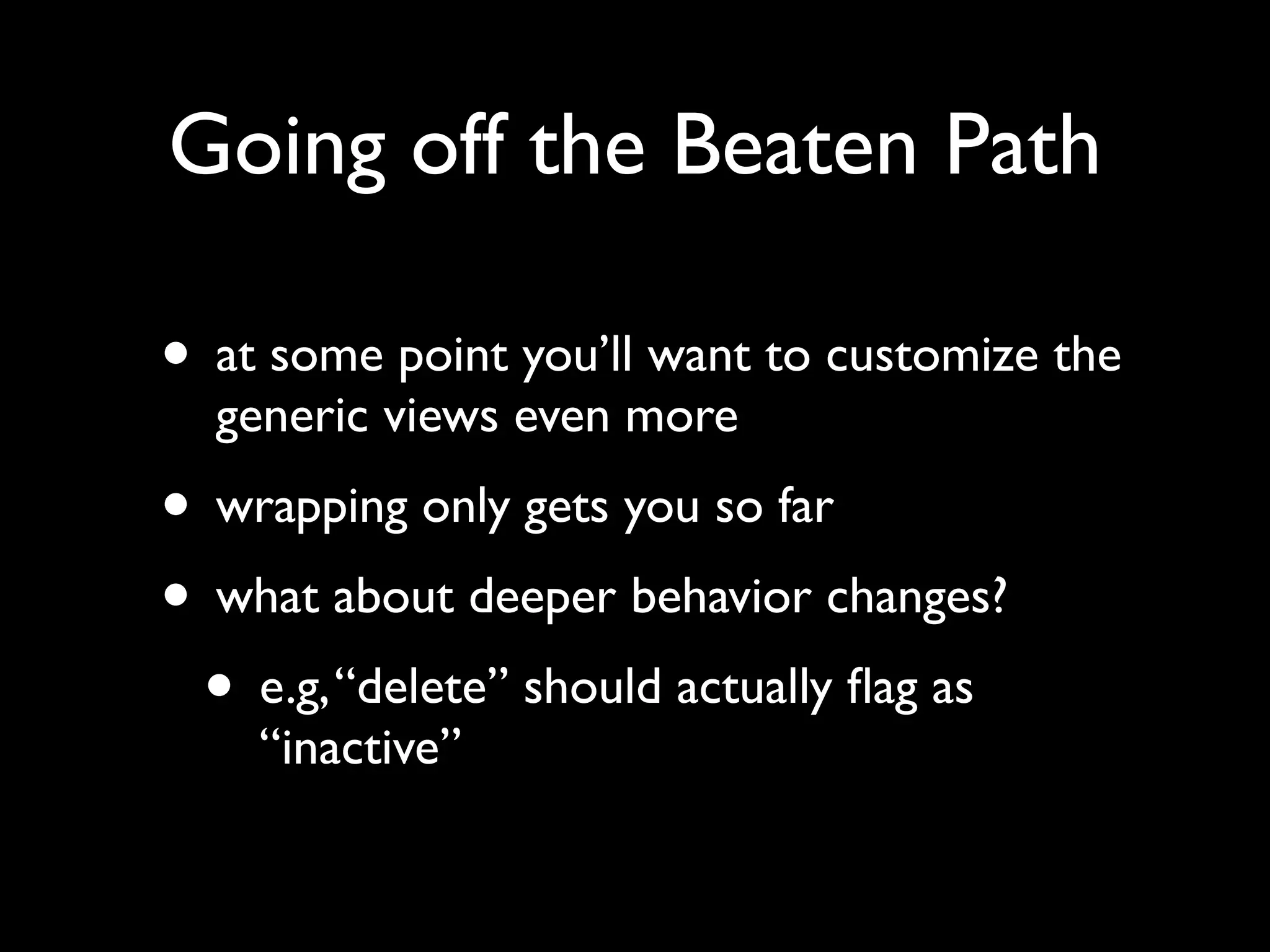 Going off the Beaten Path • at some point you’ll want to customize the generic views even more • wrapping only gets you so far • what about deeper behavior changes? • e.g,“delete” should actually ﬂag as “inactive” 