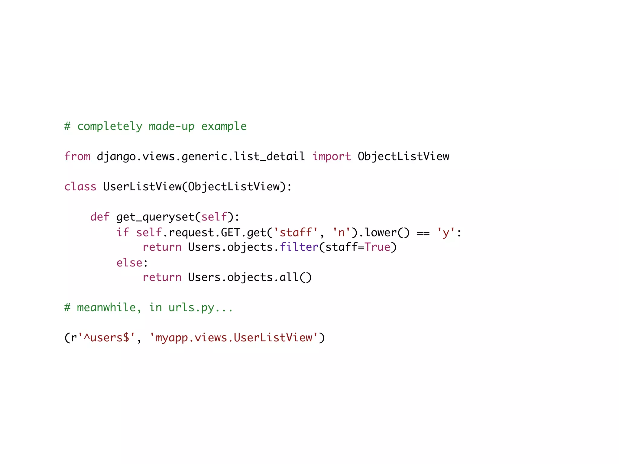 # completely made-up example from django.views.generic.list_detail import ObjectListView class UserListView(ObjectListView): def get_queryset(self): if self.request.GET.get('staff', 'n').lower() == 'y': return Users.objects.filter(staff=True) else: return Users.objects.all() # meanwhile, in urls.py... (r'^users$', 'myapp.views.UserListView') 