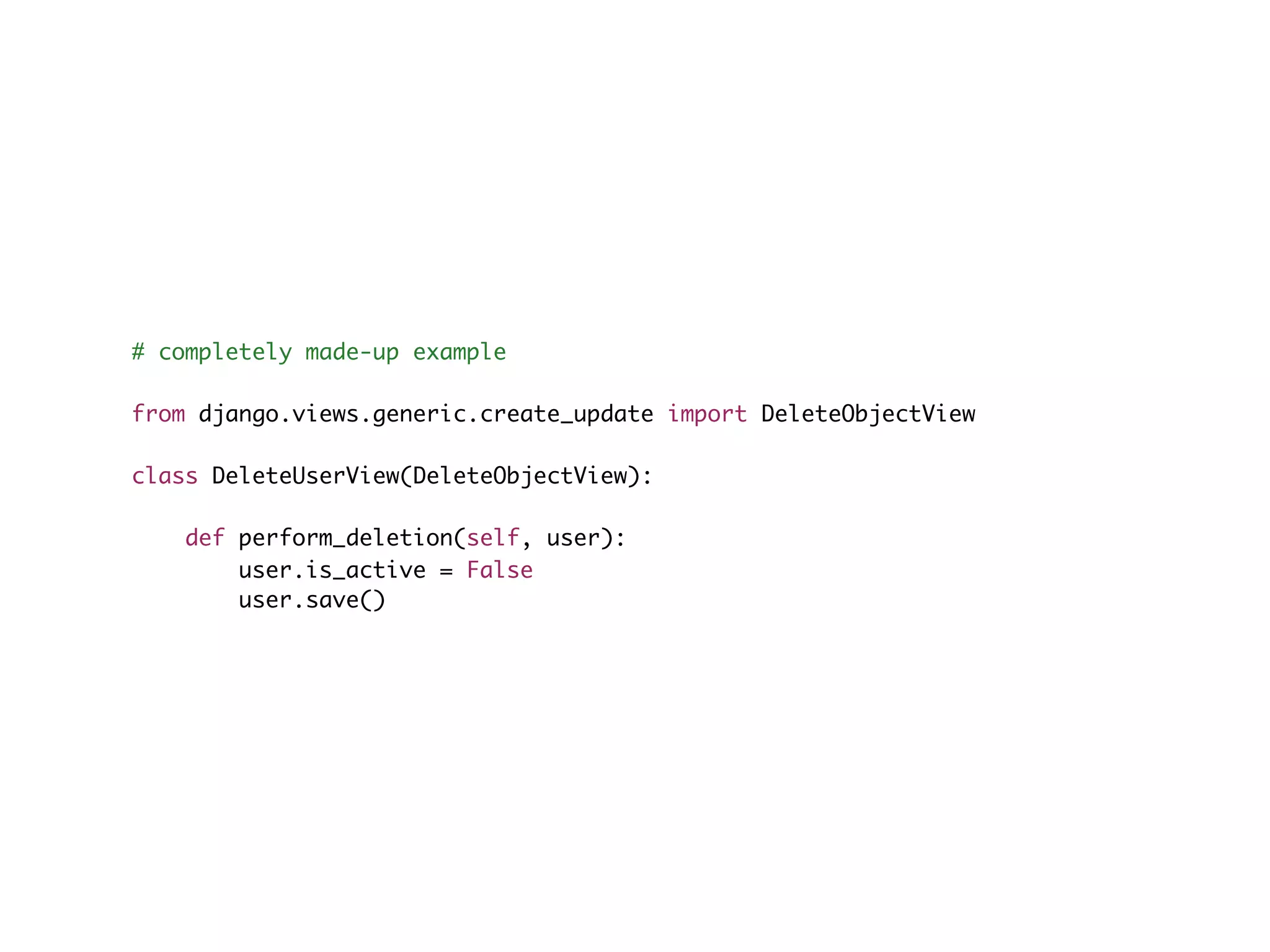 # completely made-up example from django.views.generic.create_update import DeleteObjectView class DeleteUserView(DeleteObjectView): def perform_deletion(self, user): user.is_active = False user.save() 