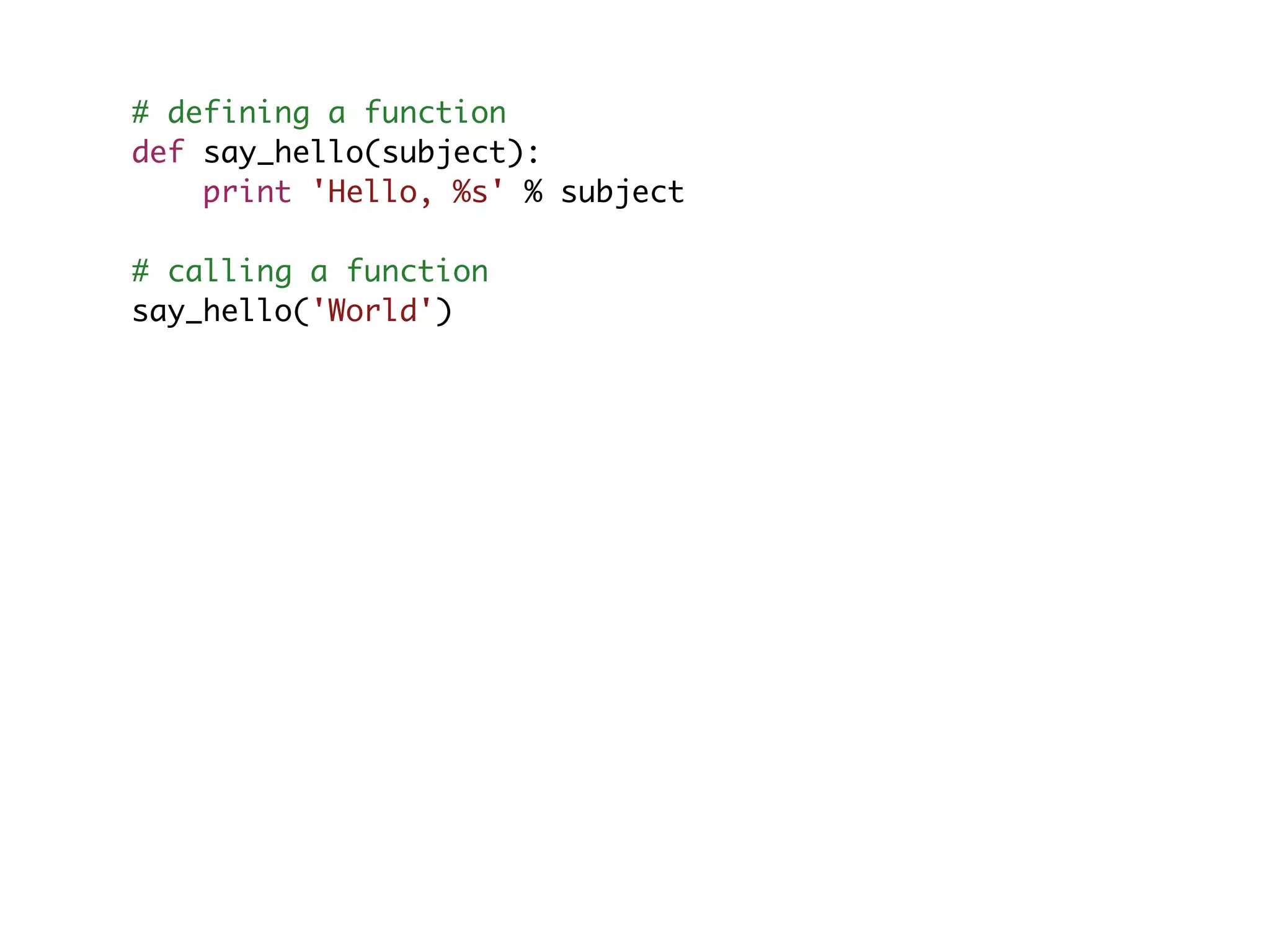 # defining a function def say_hello(subject): print 'Hello, %s' % subject # calling a function say_hello('World') 