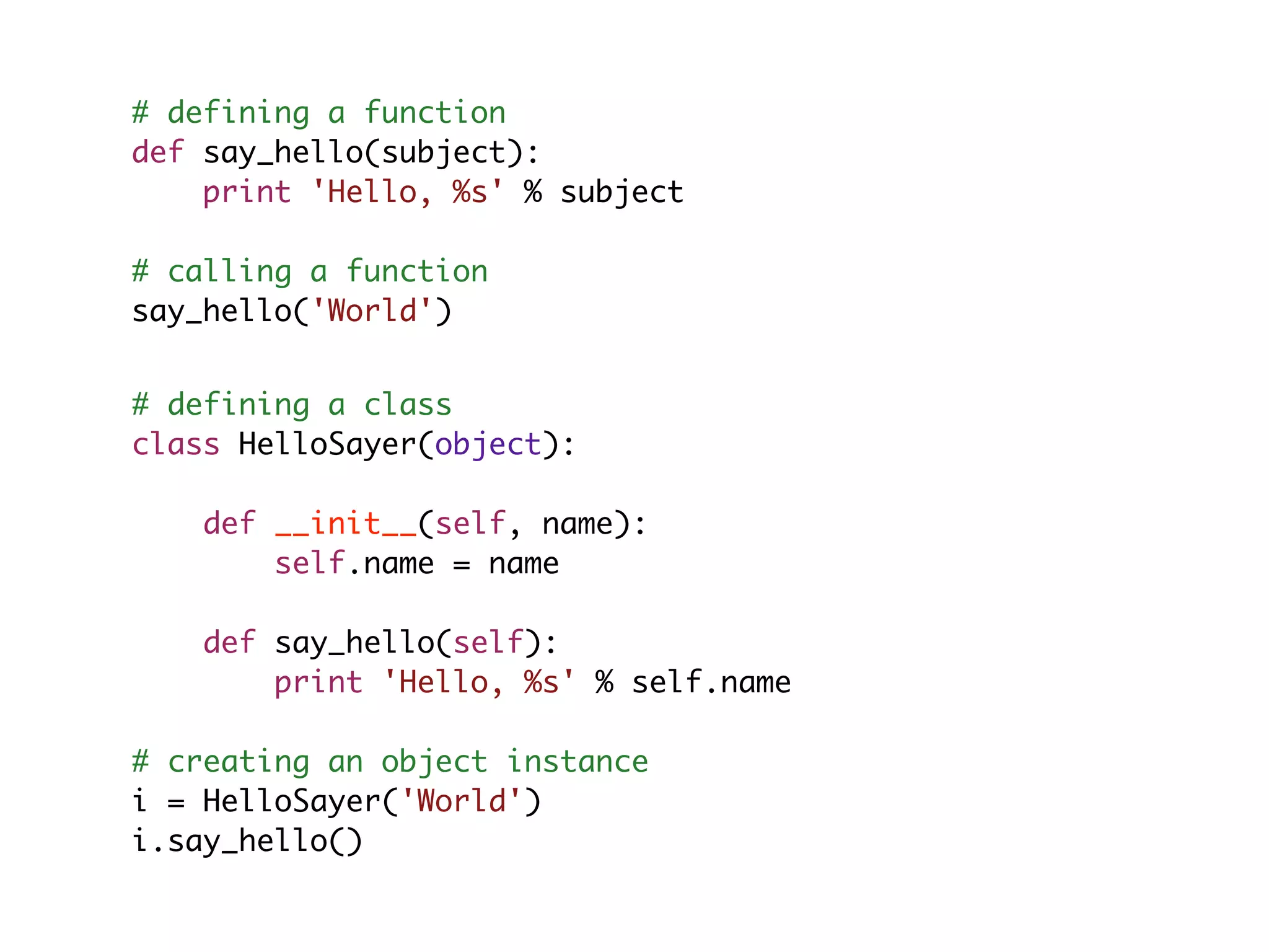 # defining a function def say_hello(subject): print 'Hello, %s' % subject # calling a function say_hello('World') # defining a class class HelloSayer(object): def __init__(self, name): self.name = name def say_hello(self): print 'Hello, %s' % self.name # creating an object instance i = HelloSayer('World') i.say_hello() 