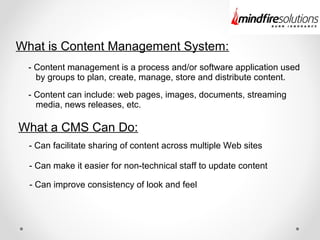 What is Content Management System:
- Content management is a process and/or software application used
by groups to plan, create, manage, store and distribute content.
- Content can include: web pages, images, documents, streaming
media, news releases, etc.
What a CMS Can Do:
- Can facilitate sharing of content across multiple Web sites
- Can make it easier for non-technical staff to update content
- Can improve consistency of look and feel
 