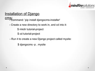 Installation of Django
cms:- Command: 'pip install djangocms-installer'
- Create a new directory to work in, and cd into it:
$ mkdir tutorial-project
$ cd tutorial-project
- Run it to create a new Django project called mysite:
$ djangocms -p . mysite
 