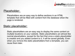 Placeholder:
Static placeholder:
Placeholders are an easy way to define sections in an HTML
template that will be filled with content from the database when the
page is rendered.
Static placeholders are an easy way to display the same content on
multiple locations on your website. Static placeholders act almost like
normal placeholders, except for the fact that once a static placeholder
is created and you added content to it, it will be saved globally. Even
when you remove the static placeholders from a template, you can
reuse them later.
 