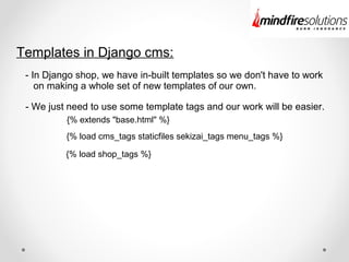 Templates in Django cms:
- In Django shop, we have in-built templates so we don't have to work
on making a whole set of new templates of our own.
- We just need to use some template tags and our work will be easier.
{% extends "base.html" %}
{% load cms_tags staticfiles sekizai_tags menu_tags %}
{% load shop_tags %}
 