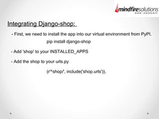 Integrating Django-shop:
- First, we need to install the app into our virtual environment from PyPI.
- Add 'shop' to your INSTALLED_APPS
pip install django-shop
- Add the shop to your urls.py
(r'^shop/', include('shop.urls')),
 