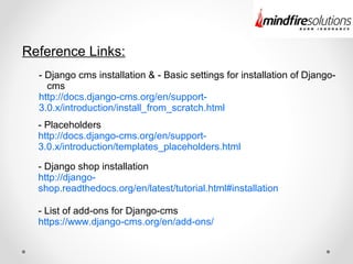 Reference Links:
- Django cms installation & - Basic settings for installation of Django-
cms
http://docs.django-cms.org/en/support-
3.0.x/introduction/install_from_scratch.html
- Placeholders
http://docs.django-cms.org/en/support-
3.0.x/introduction/templates_placeholders.html
- Django shop installation
http://django-
shop.readthedocs.org/en/latest/tutorial.html#installation
- List of add-ons for Django-cms
https://www.django-cms.org/en/add-ons/
 