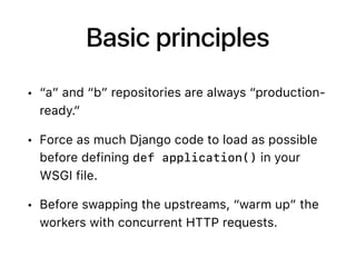 Basic principles
• “a” and “b” repositories are always “production-
ready.”
• Force as much Django code to load as possible
before defining def application() in your
WSGI file.
• Before swapping the upstreams, “warm up” the
workers with concurrent HTTP requests.
 