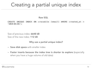 @louisemeta
Creating a partial unique index
@louisemeta !14
CREATE UNIQUE INDEX ON crocodile (email) WHERE created_at >
‘2019-01-01’;
Size of previous index: 6648 kB
Size of the new index: 112 kB
Why use a partial unique index?
- Save disk space with smaller index
- Faster inserts because the index tree is shorter to explore (especially
when you have a huge volume of old data)
Raw SQL
 