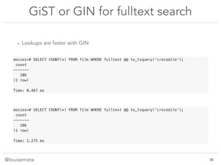 @louisemeta
GiST or GIN for fulltext search
- Lookups are faster with GIN
movies=# SELECT COUNT(*) FROM film WHERE fulltext @@ to_tsquery('crocodile');
count
-------
106
(1 row)
Time: 1.275 ms
movies=# SELECT COUNT(*) FROM film WHERE fulltext @@ to_tsquery('crocodile');
count
-------
106
(1 row)
Time: 0.467 ms
!36
 