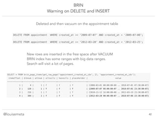 @louisemeta
BRIN
Warning on DELETE and INSERT
SELECT * FROM brin_page_items(get_raw_page('appointment_created_at_idx', 2), 'appointment_created_at_idx');
itemoffset | blknum | attnum | allnulls | hasnulls | placeholder | value
------------+--------+--------+----------+----------+-------------+---------------------------------------------------
1 | 0 | 1 | f | f | f | {2008-03-01 00:00:00-08 .. 2018-07-01 07:30:00-07}
2 | 128 | 1 | f | f | f | {2009-07-07 08:00:00-07 .. 2018-07-01 23:30:00-07}
3 | 256 | 1 | f | f | f | {2010-11-12 16:00:00-08 .. 2012-03-19 23:30:00-07}
4 | 384 | 1 | f | f | f | {2012-03-20 00:00:00-07 .. 2018-07-06 23:30:00-07}
DELETE FROM appointment WHERE created_at >= '2009-07-07' AND created_at < ‘2009-07-08';
DELETE FROM appointment WHERE created_at >= '2012-03-20' AND created_at < ‘2012-03-25';
Deleted and then vacuum on the appointment table
New rows are inserted in the free space after VACUUM
BRIN index has some ranges with big data ranges.
Search will visit a lot of pages.
!42
 